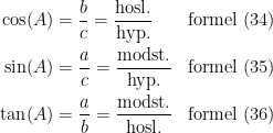 \begin{align*} \cos(A) &= \frac{b}{c}=\frac{\textup{hosl.}}{\textup{hyp.}} &&\textup{formel (34)} \\ \sin(A) &= \frac{a}{c}=\frac{\textup{modst.}}{\textup{hyp.}} &&\textup{formel (35)} \\ \tan(A) &= \frac{a}{b}=\frac{\textup{modst.}}{\textup{hosl.}} &&\textup{formel (36)} \\ \end{align*}