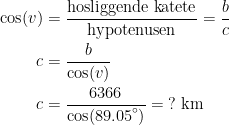 \begin{align*} \cos(v) &= \frac{\text{hosliggende katete}}{\text{hypotenusen}} =\frac{b}{c} \\ c &= \frac{b}{\cos(v)} \\ c &= \frac{6366}{{\cos(89.05}^{\circ})}=\;?\text{ km} \end{align*}