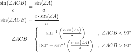 \begin{align*} \frac{\sin\bigl(\angle ACB\bigr)}{c} &= \frac{\sin\bigl(\angle A\bigr)}{a} \\ \sin\bigl(\angle ACB\bigr) &= \frac{c\cdot \sin\bigl(\angle A\bigr)}{a} \\ \angle ACB &= \left\{\begin{matrix} \sin^{-1}\left (\frac{c\,\cdot\,\sin\bigl(\angle A\bigr)}{a}\right ) &,\;\angle ACB<90^{\circ} \\ 180^{\circ}-\sin^{-1}\left (\frac{c\,\cdot\,\sin\bigl(\angle A\bigr)}{a}\right ) &,\;\angle ACB>90^{\circ} \end{matrix}\right. \end{align*}