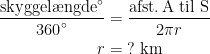 \begin{align*} \frac{\text{skyggel\ae ngde}^{\circ}}{\text{360}^{\circ}} &= \frac{\text{afst.\,A til S}}{2\pi r} \\ r &= \;?\text{ km} \end{align*}