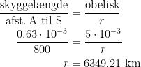 \begin{align*} \frac{\text{skyggel\ae ngde}}{\text{afst.\,A til S}} &= \frac{\text{obelisk}}{r} \\ \frac{0.63\cdot 10^{-3}}{800} &= \frac{5\cdot 10^{-3}}{r} \\ r &= 6349.21\text{ km} \end{align*}