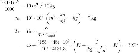 \begin{align*} \frac{10000\,m^3}{1000}&=10\,m^3\neq 10\,kg \\ m &= 10^4\cdot 10^3\;\left (m^3\cdot \frac{kg}{m^3}=kg \right )=\;?\,\text{kg} \\ T_1 &= T_0+\frac{E}{m\cdot c_{vand}} \\ &= 45+\frac{(183-45)\cdot 10^9}{10^7\cdot 4181.3}\; \left (K+\frac{J}{kg\cdot \frac{J}{kg\,\cdot \,K}}=K\right )=\;?\;C^{\,\circ}\\ \end{align*}