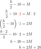 \begin{align*} \frac{h}{2}-10 &= M \\ \frac{h}{2}-10{\color{Red} \,\cdot \,2} &= M\cdot 2\\ \left (\frac{h}{2}-10\right ){\color{DarkGreen} \cdot \,2} &= 2M \\ \frac{h\cdot 2}{2}-10\cdot 2 &= 2M \\ h-20 &= 2M \\ h &= 2M+20 \end{align*}