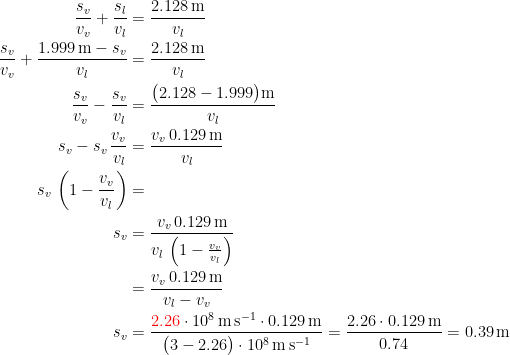 \begin{align*} \frac{s_v}{v_v}+\frac{s_l}{v_l} &= \frac{2.128\,\textup{m}}{v_l} \\ \frac{s_v}{v_v}+\frac{1.999\,\textup{m}-s_v}{v_l} &= \frac{2.128\,\textup{m}}{v_l} \\ \frac{s_v}{v_v}-\frac{s_v}{v_l} &= \frac{\bigl(2.128-1.999\bigr)\textup{m}}{v_l} \\ s_v-s_v\,\frac{v_v}{v_l} &= \frac{v_v\,0.129\,\textup{m}}{v_l} \\ s_v\,\left(1-\frac{v_v}{v_l} \right ) &= \\ s_v &= \frac{v_v\,0.129\,\textup{m}}{v_l\,\left(1-\frac{v_v}{v_l} \right )} \\ &= \frac{v_v\,0.129\,\textup{m}}{v_l-v_v} \\ s_v &= \frac{{\color{Red} 2.26}\cdot 10^8\,\textup{m}\,\textup{s}^{-1}\cdot 0.129\,\textup{m}} {\bigl(3-2.26\bigr)\cdot 10^8\,\textup{m}\,\textup{s}^{-1}}=\frac{2.26\cdot 0.129\,\textup{m}} {0.74}=0.39\,\textup{m}\\ \end{align*}