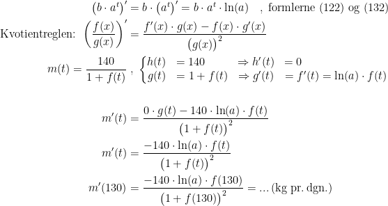 \begin{align*} \left ( b\cdot a^t \right )' &= b\cdot \left ( a^t \right )' = b\cdot a^t\cdot \ln(a)\quad,\;\textup{formlerne (122) og (132)} \\ \textup{Kvotientreglen: }\left ( \frac{f(x)}{g(x)} \right )' &= \frac{f'(x)\cdot g(x)-f(x)\cdot g'(x)}{\bigl(g(x)\bigr)^2} \\ m(t)=\frac{140}{1+f(t)} &\;,\;\left\{\begin{matrix} h(t) &=140\qquad &\Rightarrow h'(t) &=0\qquad\qquad\qquad\quad\;\; \\ g(t) &=1+f(t) &\Rightarrow g'(t) &=f'(t)=\ln(a)\cdot f(t)\end{matrix}\right. \\\\ m'(t) &= \frac{0\cdot g(t)-140\cdot \ln(a)\cdot f(t)}{\bigl(1+f(t)\bigr)^2} \\ m'(t) &= \frac{-140\cdot \ln(a)\cdot f(t)}{\bigl(1+f(t)\bigr)^2} \\ m'(130) &= \frac{-140\cdot \ln(a)\cdot f(130)}{\bigl(1+f(130)\bigr)^2}=...\,\textup{(kg pr.\,dgn.)} \end{align*}
