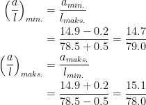 \begin{align*} \left (\frac{a}{l}\right )_{min.} &= \frac{a_{min.}}{l_{maks.}} \\ &= \frac{14.9-0.2}{78.5+0.5}=\frac{14.7}{79.0} \\ \left (\frac{a}{l}\right )_{maks.} &= \frac{a_{maks.}}{l_{min.}} \\ &= \frac{14.9+0.2}{78.5-0.5}=\frac{15.1}{78.0} \end{align*}