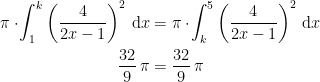 \begin{align*} \pi\cdot \!\int_{1}^{k}\left (\frac{4}{2x-1}\right)^2\,\mathrm{d}x &= \pi\cdot \!\int_{k}^{5}\left (\frac{4}{2x-1}\right)^2\,\mathrm{d}x \\ \frac{32}{9}\,\pi &= \frac{32}{9}\,\pi \end{align*}