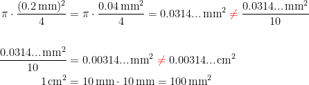 \begin{align*} \pi\cdot \frac{(0.2\,\textup{mm})^2}{4} &= \pi\cdot \frac{0.04\,\textup{mm}^2}{4}=0.0314...\,\textup{mm}^2 \;{\color{Red} \neq }\;\frac{0.0314...\,\textup{mm}^2}{10} \\ \\ \frac{0.0314...\,\textup{mm}^2}{10} &= 0.00314...\,\textup{mm}^2 \;{\color{Red} \neq }\;0.00314...\,\textup{cm}^2 \\ 1\,\textup{cm}^2 &= 10\,\textup{mm}\cdot 10\,\textup{mm}=100\,\textup{mm}^2 \end{align*}