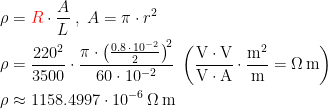 \begin{align*} \rho &={\color{Red} R}\cdot \frac{A}{L}\;,\;A=\pi \cdot r^2 \\ \rho &= \frac{220^2}{3500}\cdot \frac{\pi \cdot \bigl(\frac{0.8\,\cdot \,10^{-2}}{2}\bigr)^{\!2}}{60\cdot 10^{-2}} \;\left (\frac{\textup{V}\cdot \textup{V}}{\textup{V}\cdot \textup{A}}\cdot \frac{\textup{m}^2}{\textup{m}} =\Omega\,\textup{m} \right ) \\ \rho &\approx 1158.4997\cdot 10^{-6}\,\Omega\,\textup{m} \end{align*}