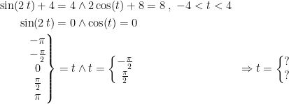 \begin{align*} \sin(2\,t)+4=4 &\wedge 2\cos(t)+8=8\;,\;-4<t<4 \\ \sin(2\,t)=0 &\wedge \cos(t)=0 \\ \left.\begin{matrix}-\pi \\-\tfrac{\pi}{2} \\0 \\\tfrac{\pi}{2} \\\pi\end{matrix}\right\}=t &\wedge t=\left\{\begin{matrix}-\tfrac{\pi}{2} \\\tfrac{\pi}{2} \end{matrix}\right. &\Rightarrow t = \left\{\begin{matrix} ?\\ ?\end{matrix}\right. \end{align*}