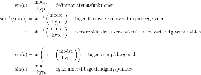 \begin{align*} \sin(v) &= \frac{\text{modst.}}{\text{hyp.}} \quad\text{ definition\,af\,sinusfunktionen} \\ \sin^{-1}\bigl (\sin(v)\bigr ) &= \sin^{-1}\left (\frac{\text{modst.}}{\text{hyp.}} \right ) \quad\text{ tager\,den\,inverse\,(omvendte)\,p\aa\,begge\,sider} \\ v &= \sin^{-1}\left (\frac{\text{modst.}}{\text{hyp.}} \right ) \quad\text{ venstre\,side;\,den\,inverse\,af\,en\,fkt.\,af\,en\,variabel\,giver\,variablen} \\\\ \sin(v) &= \sin \Biggl(\sin^{-1}\left (\frac{\text{modst.}}{\text{hyp.}} \right )\Biggr) \quad\text{ tager\,sinus\,p\aa\,begge\,sider} \\ \sin(v) &= \frac{\text{modst.}}{\text{hyp.}} \quad\text{ og\,kommer\,tilbage\,til\,udgangspunktet} \\ \end{align*}