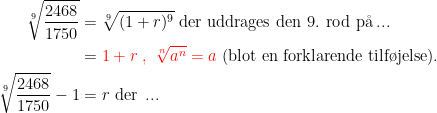 \begin{align*} \sqrt[9]{\frac{2468}{1750}} &= \sqrt[9]{(1+r)^9} \text{ der uddrages den 9. rod p\aa \,...} \\ &= {\color{Red} 1+r\;,\;\sqrt[n]{a^n}=a}\text{ (blot en forklarende tilf\o jelse).} \\ \sqrt[9]{\frac{2468}{1750}}-1 &= r\text{ der \,...}\end{align*}