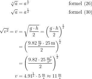 \begin{align*} \sqrt[r]{a} &= a^{\frac{1}{r}} &&\textup{formel (26)} \\ \sqrt{a} &= a^{\frac{1}{2}} &&\textup{formel (30)} \\\\ \sqrt{v^{2}}=v &= \sqrt{\frac{g\cdot h}{2}} = \left (\frac{g\cdot h}{2} \right )^{\!\frac{1}{2}} \\ &= \left (\frac{9.82\,\frac{\textup{m}}{\textup{s}^2}\cdot 25\,\textup{m}}{2} \right )^{\!\frac{1}{2}} \\ &= \left (\frac{9.82\cdot 25\,\frac{\textup{m}^2}{\textup{s}^2}}{2} \right )^{\!\frac{1}{2}} \\ v &= 4.91^{\!\frac{1}{2}}\cdot 5\,\tfrac{\textup{m}}{\textup{s}}\approx 11\,\tfrac{\textup{m}}{\textup{s}} \end{align*}