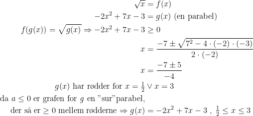 \begin{align*} \sqrt{x} &= f(x) \\ -2x^2+7x-3 &=g(x)\text{ (en parabel)} \\ f(g(x))=\sqrt{g(x)}\Rightarrow -2x^2+7x-3 &\geq0 \\ x &=\frac{-7\pm\sqrt{7^2-4\cdot (-2)\cdot (-3)}}{2\cdot (-2)} \\ x &=\frac{-7\pm5}{-4} \\ g(x)\text{ har r\o dder for }x=\tfrac{1}{2}&\vee x=3 \\ \text{da }a\leq0\text{ er grafen for \textit{g} en "sur"parabel,} \\ \text{der s\aa \;er}\geq 0 \text{ mellem r\o dderne}\Rightarrow g(x) &= -2x^2+7x-3\;,\;\tfrac{1}{2}\leq x\leq3 \\ \end{align*}