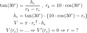 \begin{align*} \tan(30^{\circ}) &= \frac{h_c}{r_k-r_c}\;,\;r_k=10\cdot \cos(30^{\circ}) \\ h_c &= \tan(30^{\circ})\cdot \bigl(10\cdot \cos(30^{\circ})-r_c\bigr) \\ V &= \pi\cdot {r_c}^2\cdot h_c \\ V(r_c) &=...\Rightarrow V'(r_c)=0\Rightarrow r=\;? \end{align*}