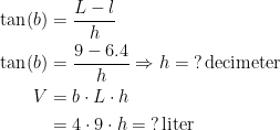 \begin{align*} \tan(b) &= \frac{L-l}{h} \\ \tan(b) &= \frac{9-6.4}{h}\Rightarrow h=\;?\,\textup{decimeter} \\ V &= b\cdot L\cdot h \\ &= 4\cdot 9\cdot h=\:?\,\textup{liter}\\ \end{align*}