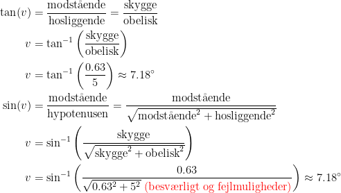 \begin{align*} \tan(v) &= \frac{\text{modst\aa ende}}{\text{hosliggende}} = \frac{\text{skygge}}{\text{obelisk}} \\ v &= \tan^{-1}\left (\frac{\text{skygge}}{\text{obelisk}}\right ) \\ v &= \tan^{-1}\left (\frac{0.63}{5}\right )\approx7.18^{\circ} \\ \sin(v) &= \frac{\text{modst\aa ende}}{\text{hypotenusen}} = \frac{\text{modst\aa ende}}{\sqrt{\text{modst\aa ende}^2+\text{hosliggende}^2}} \\ v &= \sin^{-1}\left (\frac{\text{skygge}}{\sqrt{\text{skygge}^2+\text{obelisk}^2}} \right ) \\ v &= \sin^{-1}\left (\frac{0.63}{\sqrt{0.63^2+5^2}\;{\color{Red} \text{(besv\ae rligt og fejlmuligheder)}}}\right )\approx 7.18^{\circ} \end{align*}