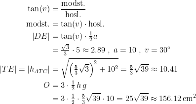 \begin{align*} \tan(v) &= \frac{\text{modst.}}{\text{hosl.}} \\ \text{modst.} &= \tan(v)\cdot \text{hosl.} \\ \left | DE \right | &= \tan(v)\cdot \tfrac{1}{2}a \\ &=\tfrac{\sqrt{3}}{3}\cdot 5\approx2.89\;,\;a=10\;,\;v=30^{\circ} \\ \left | TE \right |=\left | h_{ATC} \right | &= \sqrt{\left (\tfrac{5}{3}\sqrt{3} \right )^2+10^2}=\tfrac{5}{3}\sqrt{39}\approx10.41 \\ O &= 3\cdot \tfrac{1}{2}\,h\,g \\ &= 3\cdot \tfrac{1}{2}\cdot \tfrac{5}{3}\sqrt{39}\cdot 10=25\sqrt{39}\approx156.12\text{\,cm}^2 \end{align*}