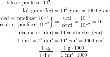 \begin{align*} \text{ kilo er pr\ae fikset\,}10^3: \\ 1\text{ kilogram (kg)} &= 10^3 \text{ gram}=1000 \text{ gram} \\ \left.\begin{matrix} \text{deci er pr\ae fikset\,}10^{-1} \\\text{centi er pr\ae fikset\,}10^{-2} \end{matrix}\right\}&\Rightarrow \frac{\text{deci}}{\text{centi}}=\frac{10^{-1}}{10^{-2}}=10 \\ 1\text{ decimeter (dm)} &= 10 \text{ centimeter (cm)} \\ 1\text{ dm}^3=1^3\text{ dm}^3 &= 10^3\text{ cm}^3=1000 \text{ cm}^3 \\ \frac{1\text{ kg}}{1\text{ dm}^3} &= \frac{1\text{ g}\cdot 1000}{1\text{ cm}^3\cdot 1000} \end{align*}