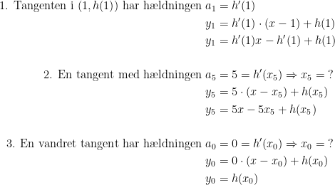 \begin{align*} \text{1. Tangenten i }(1,h(1))\text{ har h\ae ldningen }a_1 &= h'(1) \\ y_1 &= h'(1)\cdot (x-1)+h(1) \\ y_1 &= h'(1)x-h'(1)+h(1) \\\\ \text{2. En tangent med h\ae ldningen } a_5 &= 5=h'(x_5)\Rightarrow x_5=\;? \\ y_5 &= 5\cdot (x-x_5)+h(x_5) \\ y_5 &= 5x-5x_5+h(x_5) \\\\ \text{3. En vandret tangent har h\ae ldningen } a_0 &= 0=h'(x_0)\Rightarrow x_0=\;? \\ y_0 &= 0\cdot (x-x_0)+h(x_0) \\ y_0 &= h(x_0) \end{align*}
