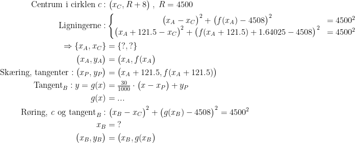\begin{align*} \text{Centrum i cirklen }c:&\;\bigl(x_C,R+8\bigr)\;,\;R=4500 \\ \text{Ligningerne}:& \left\{\begin{matrix}\bigl(x_A-x_C\bigr)^2+\bigl(f(x_A)-4508\bigr)^2&=4500^2 \\ \bigl(x_A+121.5-x_C\bigr)^2+\bigl(f(x_A+121.5)+1.64025-4508\bigr)^2&=4500^2 \end{matrix}\right. \\ \Rightarrow \left \{x_A,x_C \right \} &=\left \{ ?,? \right \} \\ \bigl(x_A,y_A\bigr) &= \bigl(x_A,f(x_A\bigr) \\ \text{Sk\ae ring, tangenter}:\bigl(x_P,y_P\bigr) &= \bigl(x_A+121.5,f(x_A+121.5)\bigr) \\ \text{Tangent}_B:y=g(x) &= \tfrac{30}{1000}\cdot \bigl(x-x_P\bigr)+y_P \\ g(x) &=...\\ \text{R\o ring,\textit{ c} og tangent}_B:&\;\bigl(x_B-x_C\bigr)^2+\bigl(g(x_B)-4508\bigr)^2=4500^2 \\ x_B &= \;? \\ \bigl(x_B,y_B\bigr) &= \bigl(x_B,g(x_B\bigr) \end{align*}