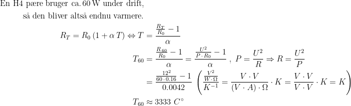 \begin{align*} \text{En H4 p\ae re bruger ca.\,60\,W under drift,} \\ \text{ s\aa\;den bliver alts\aa\;endnu varmere.} \\ R_T=R_0\,(1+\alpha\,T)\Leftrightarrow T &= \frac{\frac{R_T}{R_0}-1}{\alpha} \\ T_{60} &= \frac{\frac{R_{\,60}}{R_0}-1}{\alpha} =\frac{\frac{U^2}{P\,\cdot \,R_0}-1}{\alpha} \;,\;P=\frac{U^2}{R}\Rightarrow R=\frac{U^2}{P} \\ &= \frac{\frac{12^2}{60\,\cdot \,0.16}-1}{0.0042} \;\left (\frac{\frac{V^2}{W\cdot \,\Omega}}{K^{-1}} =\frac{V\cdot V}{(V\cdot A)\cdot \Omega}\cdot K =\frac{V\cdot V}{V\cdot V}\cdot K=K\right ) \\ T_{60}&\approx 3333\;C^{\,\circ} \end{align*}