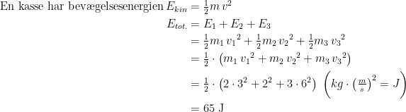 \begin{align*} \text{En kasse har bev\ae gelsesenergien\,}E_{kin} &= \tfrac{1}{2}m\,v^2 \\ E_{tot.} &= E_1+E_2+E_3 \\ &= \tfrac{1}{2}m_1\,{v_1}^2+\tfrac{1}{2}m_2\,{v_2}^2+\tfrac{1}{2}m_3\,{v_3}^2 \\ &= \tfrac{1}{2}\cdot \left (m_1\,{v_1}^2+m_2\,{v_2}^2+m_3\,{v_3}^2 \right ) \\ &= \tfrac{1}{2}\cdot \left (2\cdot {3}^2+{2}^2+3\cdot {6}^2 \right )\;\biggl (kg\cdot \left (\tfrac{m}{s} \right )^2=J \biggr ) \\ &= 65\text{ J} \end{align*}