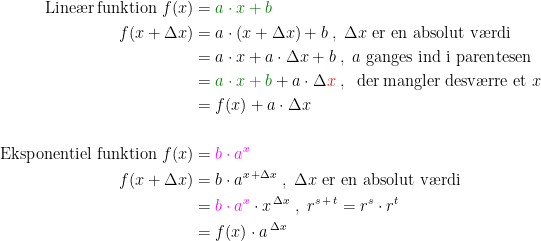 \begin{align*} \text{Line\ae r\,funktion }f(x) &= {\color{DarkGreen} a\cdot x+b} \\ f(x+\Delta x) &= a\cdot (x+\Delta x)+b\;,\;\Delta x\text{ er en absolut v\ae rdi} \\ &= a\cdot x+a\cdot \Delta x+b\;,\;a\text{ ganges ind i parentesen} \\ &= {\color{DarkGreen} a\cdot x+b}+a\cdot \Delta {\color{Red} x}\;,\;\text{ der\,mangler desv\ae rre et }x \\ &= f(x)+a\cdot \Delta x \\\\ \text{Eksponentiel funktion }f(x) &= {\color{Magenta} b\cdot a^{x}} \\ f(x+\Delta x) &= b\cdot a^{x\,+\Delta x}\;,\;\Delta x\text{ er en absolut v\ae rdi} \\ &= {\color{Magenta} b\cdot a^{x}}\cdot x^{\,\Delta x}\;,\;r^{s\,+\,t}=r^s\cdot r^t \\ &= f(x)\cdot a^{\,\Delta x} \end{align*}
