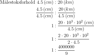 \begin{align*} \text{M\aa lestoksforhold }4.5\: (cm) &:20\: (km) \\ \frac{4.5\: (cm)}{4.5\: (cm)} &: \frac{20\:(km)}{4.5\:(cm)} \\ 1 &:\frac{20\cdot 10^3\cdot 10^2\: (cm)}{4.5\: (cm)} \\ 1&: \frac{2\cdot 20\cdot 10^3\cdot 10^2}{2\cdot 4.5} \\ 1&: \frac{4000000}{9} \\ \end{align*}