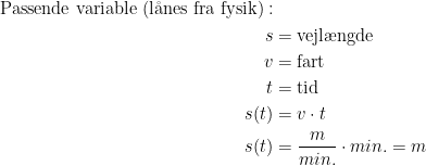 \begin{align*} \text{Passende variable (l\aa nes fra fysik)}:\\ s &= \text{vejl\ae ngde} \\ v &= \text{fart} \\ t &= \text{tid} \\ s(t) &= v\cdot t \\ s(t)&= \frac{m}{min.}\cdot min.=m \end{align*}