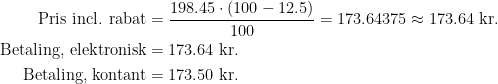 \begin{align*} \text{Pris incl. rabat} &= \frac{198.45\cdot (100-12.5)}{100}=173.64375\approx 173.64 \text{ kr.} \\ \text{Betaling, elektronisk} &= 173.64 \text{ kr.} \\ \text{Betaling, kontant} &= 173.50 \text{ kr.} \end{align*}
