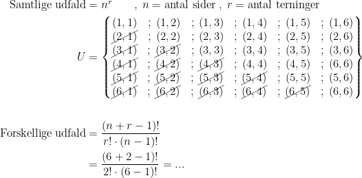 \begin{align*} \text{Samtlige udfald} &= n^r\qquad,\;n=\text{antal sider}\;,\;r=\textup{antal terninger} \\ U &= \left\{\begin{matrix} (1,1)&;\;(1,2)&;\;(1,3)&;\;(1,4)&;\;(1,5)&;\;(1,6) \\ \cancel{(2,1)}&;\;(2,2)&;\;(2,3)&;\;(2,4)&;\;(2,5)&;\;(2,6) \\ \cancel{(3,1)}&;\,\cancel{(3,2)}&;\;(3,3)&;\;(3,4)&;\;(3,5)&;\;(3,6) \\ \cancel{(4,1)}&;\,\cancel{(4,2)}&;\,\cancel{(4,3)}&;\;(4,4)&;\;(4,5)&;\;(6,6) \\ \cancel{(5,1)}&;\,\cancel{(5,2)}&;\,\cancel{(5,3)}&;\,\cancel{(5,4)}&;\;(5,5)&;\;(5,6) \\ \cancel{(6,1)}&;\,\cancel{(6,2)}&;\,\cancel{(6,3)}&;\,\cancel{(6,4)}&;\,\cancel{(6,5)}&;\;(6,6) \end{matrix}\right\} \\\\ \text{Forskellige udfald} &= \frac{(n+r-1)!}{r!\cdot (n-1)!} \\&= \frac{(6+2-1)!}{2!\cdot (6-1)!}=... \end{align*}