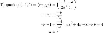 \begin{align*} \text{Toppunkt}: (-1,2)=\bigl(x_T,y_T\bigr) &= \biggl(\,\frac{-b}{2a},\frac{-d}{4a}\,\biggr) \\ \Rightarrow x_T &= \frac{-b}{2a} \\ \Rightarrow -1 &= \frac{-4}{2a}\;,\;ax^2+4x+c\Rightarrow b=4 \\ a &= \;? \end{align*}