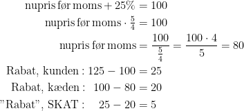 \begin{align*} \text{nupris\,f\o r\,moms}+25\% &= 100 \\ \text{nupris\,f\o r\,moms}\cdot \tfrac{5}{4} &= 100 \\ \text{nupris\,f\o r\,moms} &= \frac{100}{\tfrac{5}{4}}=\frac{100\cdot 4}{5}=80 \\ \text{Rabat,\;kunden}:125-100 &=25 \\ \text{Rabat,\;k\ae den}:\;\,100-80 &=20 \\ \text{"Rabat",\;SKAT}:\quad 25-20 &=5 \end{align*}