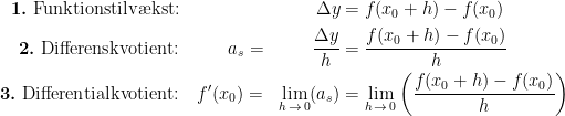 \begin{align*} \textbf{1.}\textup{ Funktionstilv\ae kst:}& &\Delta y &= f(x_0+h)-f(x_0) \\ \textbf{2.}\textup{ Differenskvotient:}&\qquad\;\;\, a_s = &\frac{\Delta y}{h} &= \frac{f(x_0+h)-f(x_0)}{h} \\ \textbf{3.}\textup{ Differentialkvotient:}&\quad f'(x_0) = &\lim_{h\,\rightarrow\, 0}(a_s) &= \lim_{h\,\rightarrow\, 0}\left (\frac{f(x_0+h)-f(x_0)}{h} \right ) \\ \end{align*}