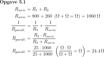 \begin{align*} \textbf{Opgave 5.1}\\ R_{serie} &= R_1+R_2 \\ R_{serie} &= 800+260\;\left ( \Omega +\Omega=\Omega \right )=1060 \,\Omega \\ \frac{1}{R_{parall.}} &= \frac{1}{R_3}+\frac{1}{R_{serie}} \\ R_{parall.} &= \frac{R_3\cdot R_{serie}}{R_3+R_{serie}} \\ R_{parall.} &= \frac{25\cdot 1060}{25+1060}\;\left ( \frac{\Omega \cdot \Omega}{\Omega +\Omega}=\Omega \right )=24.4\,\Omega \end{align*}