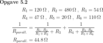 \begin{align*} \textbf{Opgave 5.2}\\ R_1 &= 120 \,\Omega \;,\; R_2=480 \,\Omega \;,\; R_3=54 \,\Omega \\ R_4 &= 47 \,\Omega \;,\; R_5=20 \,\Omega \;,\; R_6=110 \,\Omega \\ \frac{1}{R_{parall.}} &= \frac{1}{\frac{R_1\,\cdot \,R_2}{R_1\,+\,R_2}+R_3} +\frac{1}{R_4+\frac{R_5\,\cdot \,R_6}{R_5\,+\,R_6}} \\ R_{parall.} &= 44.8\,\Omega \end{align*}