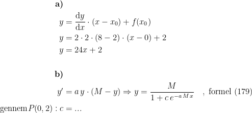 \begin{align*} \textbf{a)} \\y &= \frac{\mathrm{d} y}{\mathrm{d} x}\cdot (x-x_0)+f(x_0) \\ y &= 2\cdot 2\cdot (8-2)\cdot (x-0)+2 \\ y &= 24x+2 \\\\\textbf{b)} \\y' &= a\,y\cdot (M-y)\Rightarrow y=\frac{M}{1+c\,e^{-a\,M\,x}}\quad,\;\textup{formel (179)} \\ \textup{gennem}P(0,2): c &= ... \end{align*}