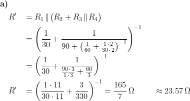 \begin{align*} \textbf{a)}& \\ &R'\! &&= R_1\!\parallel \!\bigl(R_2+R_3\!\parallel \!R_4\bigr) \\ &&&=\left (\frac{1}{30}+\frac{1}{90+\bigl(\frac{1}{60}+\frac{1\,\cdot\,2}{30\,\cdot\,2}\bigr)^{-1}}\right )^{-1} \\ &&&=\left (\frac{1}{30}+\frac{1}{\frac{90\,\cdot \,3}{1\,\cdot\,3}+\frac{60}{3}}\right )^{-1} \\ &R'&&=\left (\frac{1\cdot 11}{30\cdot 11}+\frac{3}{330}\right )^{-1}=\frac{165}{7}\,\Omega &&&\approx 23.57\,\Omega \end{align*}