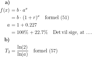 \begin{align*} \textbf{a)}\\ f(x) &= b\cdot a^x \\ &= b\cdot (1+r)^x \quad \textup{formel (51)} \\ a &= 1+0.227 \\ &= 100\%+22.7\%\quad \textup{Det\,vil sige, at ....} \\ \textbf{b)}\\ T_2 &= \frac{\ln(2)}{\ln(a)} \quad \textup{formel (57)} \end{align*}