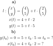 \begin{align*} \textbf{a)}\\l:\binom{x}{y} &= \binom{4}{5}+t\cdot \binom{2}{5} \\ x(t) &= 4+t\cdot 2 \\ y(t) &= 5+t\cdot 5 \\ \textbf{b)} \\ y(t_0)=0 &= 5+t_0\cdot 5 \Rightarrow t_0=\;? \\ x(t_0) &= 4+t_0\cdot 2=\;? \end{align*}