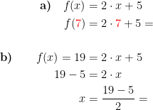 \begin{align*} \textbf{a)}\quad f(x) &= 2\cdot x+5 \\ f({\color{Red} 7}) &= 2\cdot {\color{Red} 7}+5= \\\\\textbf{b)}\qquad f(x)=19 &= 2\cdot x+5 \\ 19-5 &= 2\cdot x \\ x &= \frac{19-5}{2}= \end{align*}
