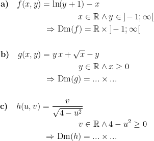 \begin{align*} \textbf{a)}\quad f(x,y)=\ln(y+1)-x \\ x \in \mathbb{R} &\wedge y\in\; ]\!-1;\infty [ \\ \Rightarrow \textup{Dm}(f)=\mathbb{R} &\,\times\; ]\!-1;\infty [ \\\\ \textbf{b)}\quad g(x,y)=y\,x+\sqrt{x}-y \\ y \in \mathbb{R} &\wedge x\geq 0 \\ \Rightarrow \textup{Dm}(g)=... &\times... \\\\ \textbf{c)}\quad h(u,v)=\frac{v}{\sqrt{4-u^2}}\qquad \\ v \in \mathbb{R} &\wedge 4-u^2\geq 0 \\ \Rightarrow \textup{Dm}(h)=... &\times... \end{align*}