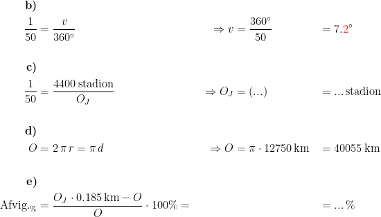 \begin{align*} \textbf{b)}\\ \frac{1}{50} &= \frac{v}{360^{\circ}} &\Rightarrow v &= \frac{360^{\circ}}{50} &&= 7.{\color{Red} 2}^{\circ} \\\\\textbf{c)}\\ \frac{1}{50} &= \frac{4400\,\textup{stadion}}{O_J} &\Rightarrow O_J &= (...) &&= ...\,\textup{stadion} \\\\\textbf{d)}\\ O &= 2\,\pi\,r=\pi\,d &\Rightarrow O &= \pi\cdot 12750\,\textup{km} &&= 40055\,\textup{km} \\\\\textbf{e)} \\ \textup{Afvig.}_\% &= \frac{O_J\cdot 0.185\,\textup{km}-O}{O}\cdot 100\%= \frac{}{} &&&&=...\,\% \end{align*}
