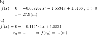 \begin{align*} \textbf{b)}\qquad\quad\\ f(x)=0 &= -0.057267\,x^2+1.5534\,x+1.5166\;,\;x>0 \\ x &= 27.9\,(\textup{m}) \\ \textbf{c)}\qquad\quad\\ f'(x)=0 &= -0.114534\,x+1.5534 \\ x_0 &= ... \qquad \Rightarrow f(x_0)=...\,(\textup{m}) \end{align*}