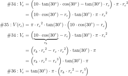 \begin{align*} \textup{\#34}:V_c &= \Bigl(10\cdot \tan(30^{\circ})\cdot \cos(30^{\circ})-\tan(30^{\circ})\cdot r_c\Bigr)\cdot \pi\cdot {r_c}^2 \\ &= \Bigl(10\cdot \cos(30^{\circ})-r_c\Bigr)\cdot \tan(30^{\circ})\cdot \pi\cdot {r_c}^2 \\ \textup{\#35}:V(r_c) &= \pi \cdot {r_c}^2\cdot \tan(30^{\circ})\cdot \Bigl(10\cdot \cos(30^{\circ})-r_c\Bigr) \\ \textup{\#34}:V_c &= \Bigl(\underset{r_k}{\underbrace{10\cdot \cos(30^{\circ})}}-r_c\Bigr)\cdot \tan(30^{\circ})\cdot \pi\cdot {r_c}^2 \\ &= \Bigl(r_k\cdot {r_c}^2-r_c\cdot {r_c}^2\Bigr)\cdot \tan(30^{\circ})\cdot \pi \\ &= \Bigl(r_k\cdot {r_c}^2-{r_c}^3\Bigr)\cdot \tan(30^{\circ})\cdot \pi \\ \textup{\#36}:V_c &= \tan(30^{\circ}) \cdot \pi \cdot \Bigl(r_k\cdot {r_c}^2-{r_c}^3\Bigr) \\ \end{align*}