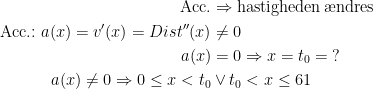 \begin{align*} \textup{Acc.} &\Rightarrow \textup{hastigheden\,\ae ndres} \\ \textup{Acc.:}\;a(x)=v'(x)=Dist''(x) &\neq 0 \\a(x) &= 0 \Rightarrow x=t_0=\;? \\ a(x)\neq 0\Rightarrow 0\leq x< t_0&\vee t_0<x\leq 61 \end{align*}