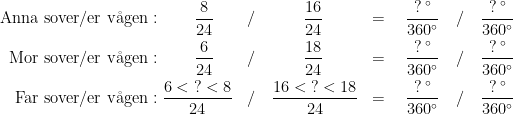 \begin{align*} \textup{Anna sover/er v\aa gen} &:\qquad \frac{8}{24} &&/\qquad\quad \frac{16}{24} &= \quad \frac{?\,^{\circ}}{360^{\circ}} \quad &/ \quad \frac{?\,^{\circ}}{360^{\circ}} \\ \textup{Mor sover/er v\aa gen} &:\qquad \frac{6}{24} &&/\qquad\quad \frac{18}{24} &= \quad \frac{?\,^{\circ}}{360^{\circ}} \quad &/ \quad \frac{?\,^{\circ}}{360^{\circ}} \\ \textup{Far sover/er v\aa gen} &: \frac{6<\;?<8}{24} &&/\quad \frac{16<\;?<18}{24} &= \quad \frac{?\,^{\circ}}{360^{\circ}} \quad &/ \quad \frac{?\,^{\circ}}{360^{\circ}} \end{align*}