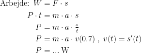 \begin{align*} \textup{Arbejde: }W &= F\cdot s \\ P\cdot t &= m\cdot a\cdot s \\ P &= m\cdot a\cdot \tfrac{s}{t} \\ P &= m\cdot a\cdot v(0.7)\;,\;v(t)=s'(t) \\ P &= ...\;\textup{W} \end{align*}
