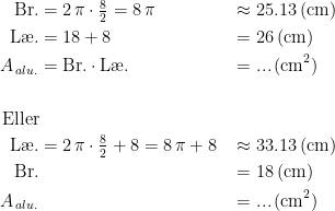 \begin{align*} \textup{Br.} &= 2\,\pi\cdot \tfrac{8}{2}=8\,\pi &&\approx 25.13\,(\textup{cm}) \\ \textup{L\ae .} &= 18+8 &&= 26\,(\textup{cm}) \\ A_{\,alu.} &= \textup{Br.}\cdot \textup{L\ae .} &&=...\,\textup{(cm}^2) \\\\\textup{Eller}\\ \textup{L\ae .} &= 2\,\pi\cdot \tfrac{8}{2}+8=8\,\pi+8 &&\approx 33.13\,(\textup{cm}) \\ \textup{Br.} &&&= 18\,(\textup{cm}) \\ A_{\,alu.} &&&=...\,\textup{(cm}^2) \end{align*}
